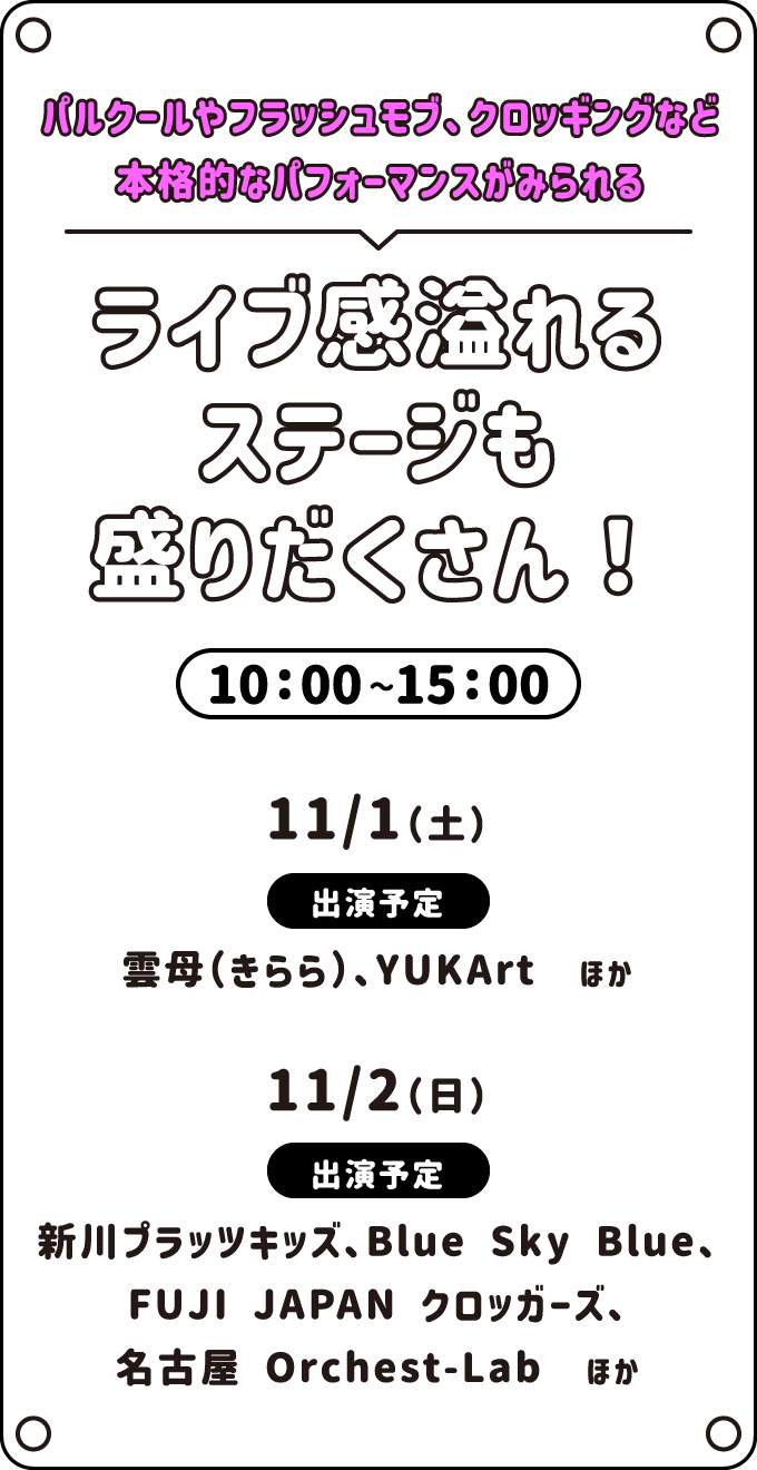 パルクールやフラッシュモブ、クロッキングなど本格的なパフォーマンスがみられる　ライブ感溢れるステージも盛りだくさん！　10:00〜15:00　出演予定 11/1（土）雲母（きらら）、YUKArt　ほか | 11/2（日）新川プラッツキッズ、Blue Sky Blue、FUJI JAPAN クロッガーズ、名古屋 Orchest-Lab　ほか