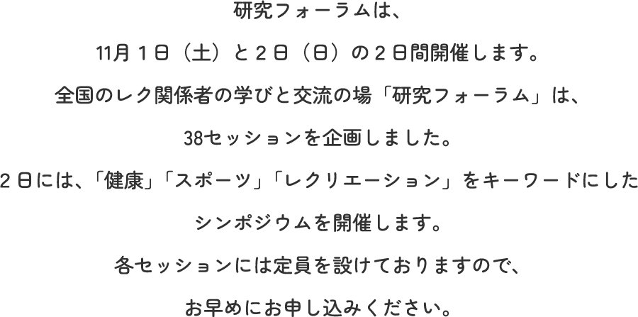 研究フォーラムは、11月１日（土）と２日（日）の２日間開催します。全国のレク関係者の学びと交流の場「研究フォーラム」は、38セッションを企画しました。２日には、「健康」「スポーツ」「レクリエーション」をキーワードにしたシンポジウムを開催します。各セッションには定員を設けておりますので、お早めにお申し込みください。