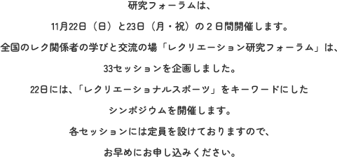 研究フォーラムは、11月22日（日）と23日（月・祝）の２日間開催します。全国のレク関係者の学びと交流の場「レクリエーション研究フォーラム」は、33セッションを企画しました。22日には、「レクリエーショナルスポーツ」をキーワードにしたシンポジウムを開催します。各セッションには定員を設けておりますので、お早めにお申し込みください。